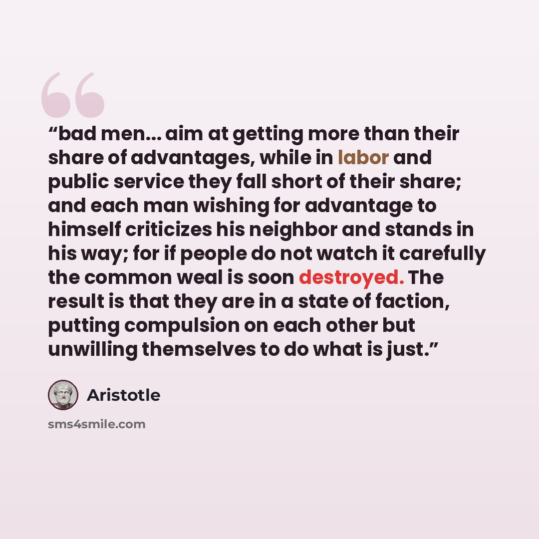 “bad men... aim at getting more than their share of advantages, while in labor and public service they fall short of their share; and each man wishing for advantage to himself criticizes his neighbor and stands in his way; for if people do not watch it carefully the common weal is soon destroyed…” quote by Aristotle