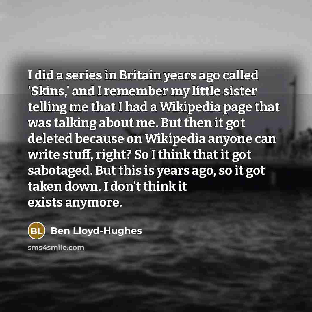 “I did a series in Britain years ago called 'Skins,' and I remember my little sister telling me that I had a Wikipedia page that was talking about me. But then it got deleted because on Wikipedia anyone can write stuff, right? So I think that it got sabotaged. But this is years ago, so it got taken…” quote by Ben Lloyd-Hughes