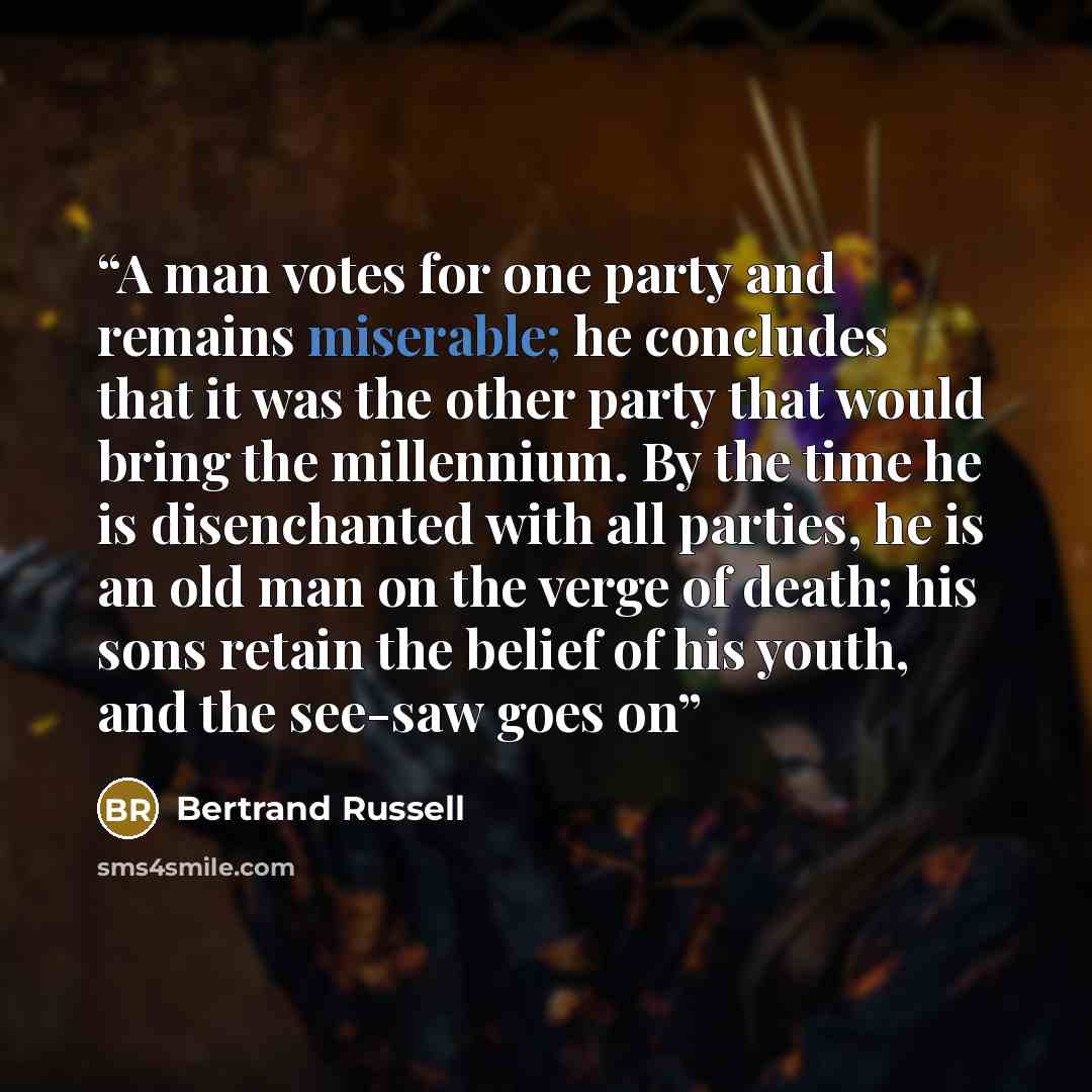 “A man votes for one party and remains miserable; he concludes that it was the other party that would bring the millennium. By the time he is disenchanted with all parties, he is an old man on the verge of death; his sons retain the belief of his youth, and the see-saw goes on” quote by Bertrand Russell