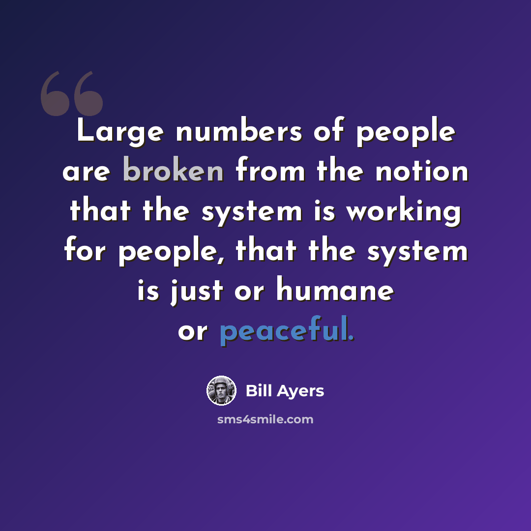 “Large numbers of people are broken from the notion that the system is working for people, that the system is just or humane or peaceful.” quote by Bill Ayers