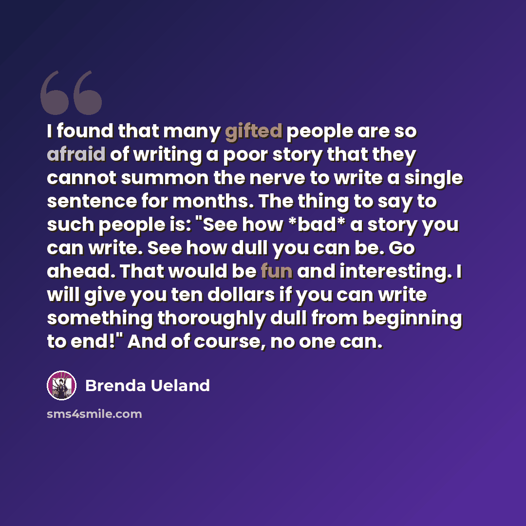 “I found that many gifted people are so afraid of writing a poor story that they cannot summon the nerve to write a single sentence for months. The thing to say to such people is: "See how *bad* a story you can write. See how dull you can be. Go ahead. That would be fun and interesting. I will give…” quote by Brenda Ueland