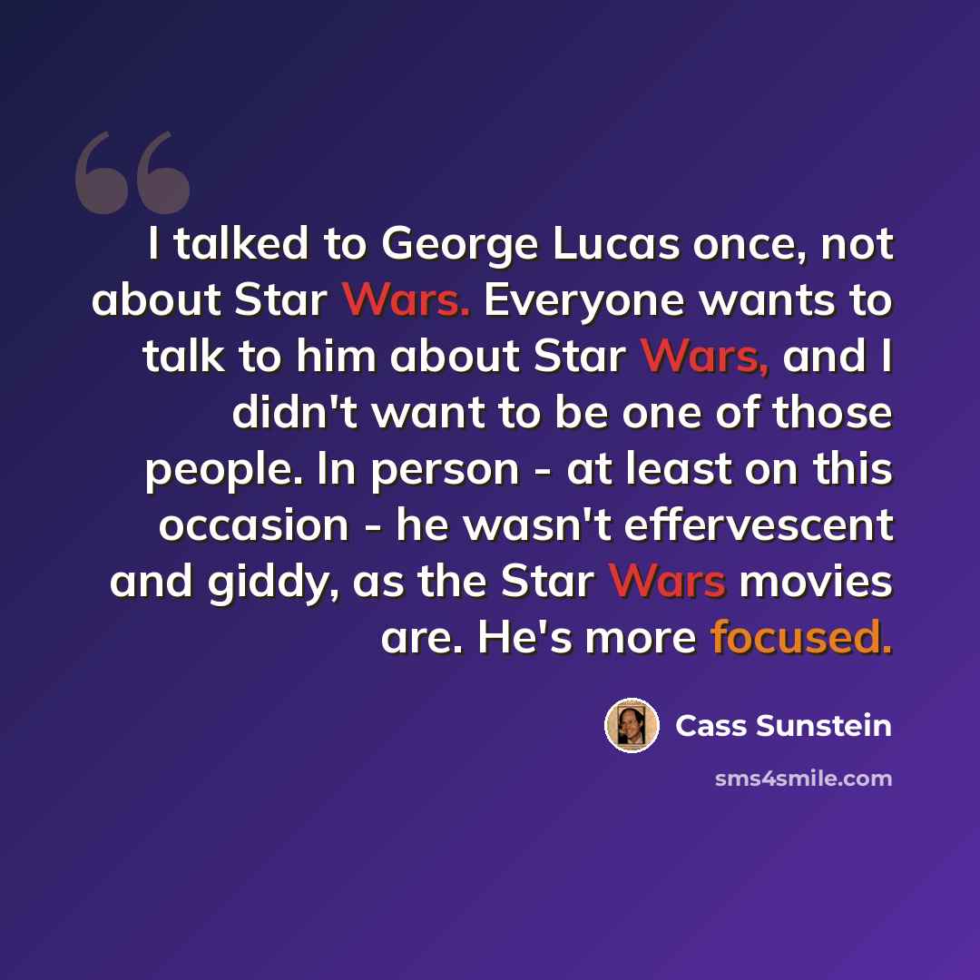 “I talked to George Lucas once, not about Star Wars. Everyone wants to talk to him about Star Wars, and I didn't want to be one of those people. In person - at least on this occasion - he wasn't effervescent and giddy, as the Star Wars movies are. He's more focused.” quote by Cass Sunstein