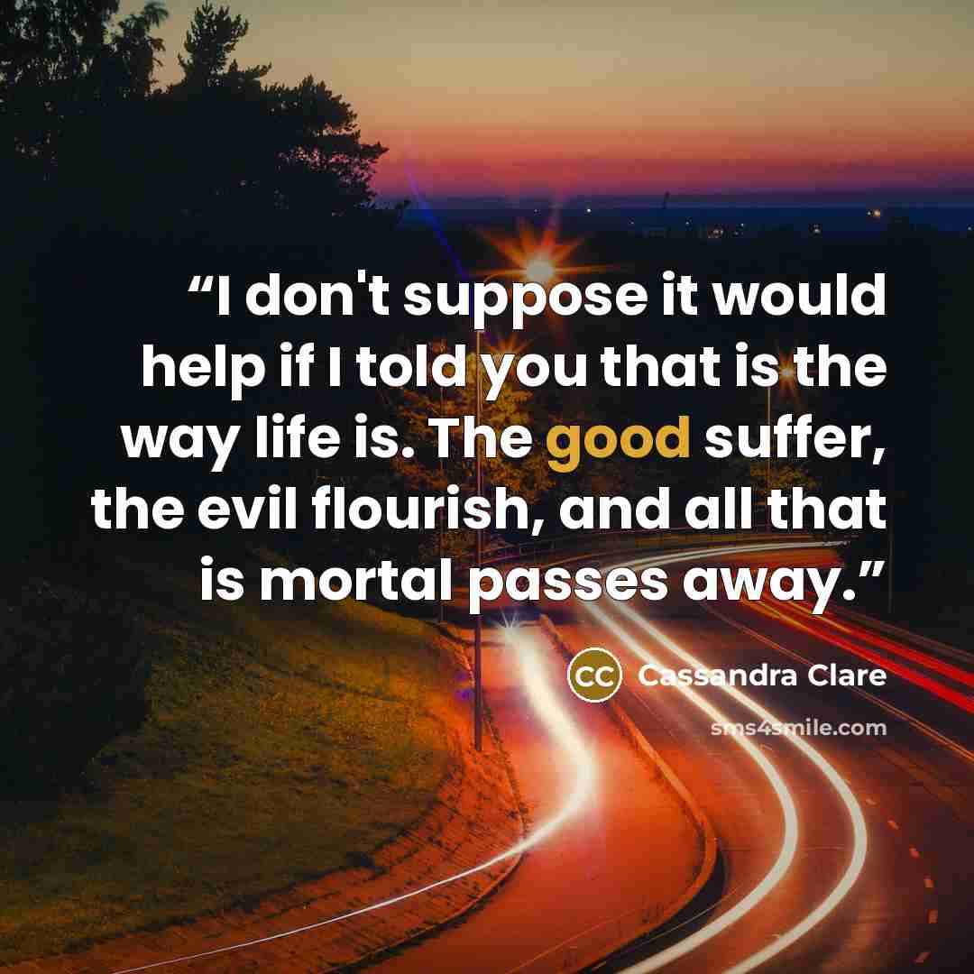 “I don't suppose it would help if I told you that is the way life is. The good suffer, the evil flourish, and all that is mortal passes away.” quote by Cassandra Clare