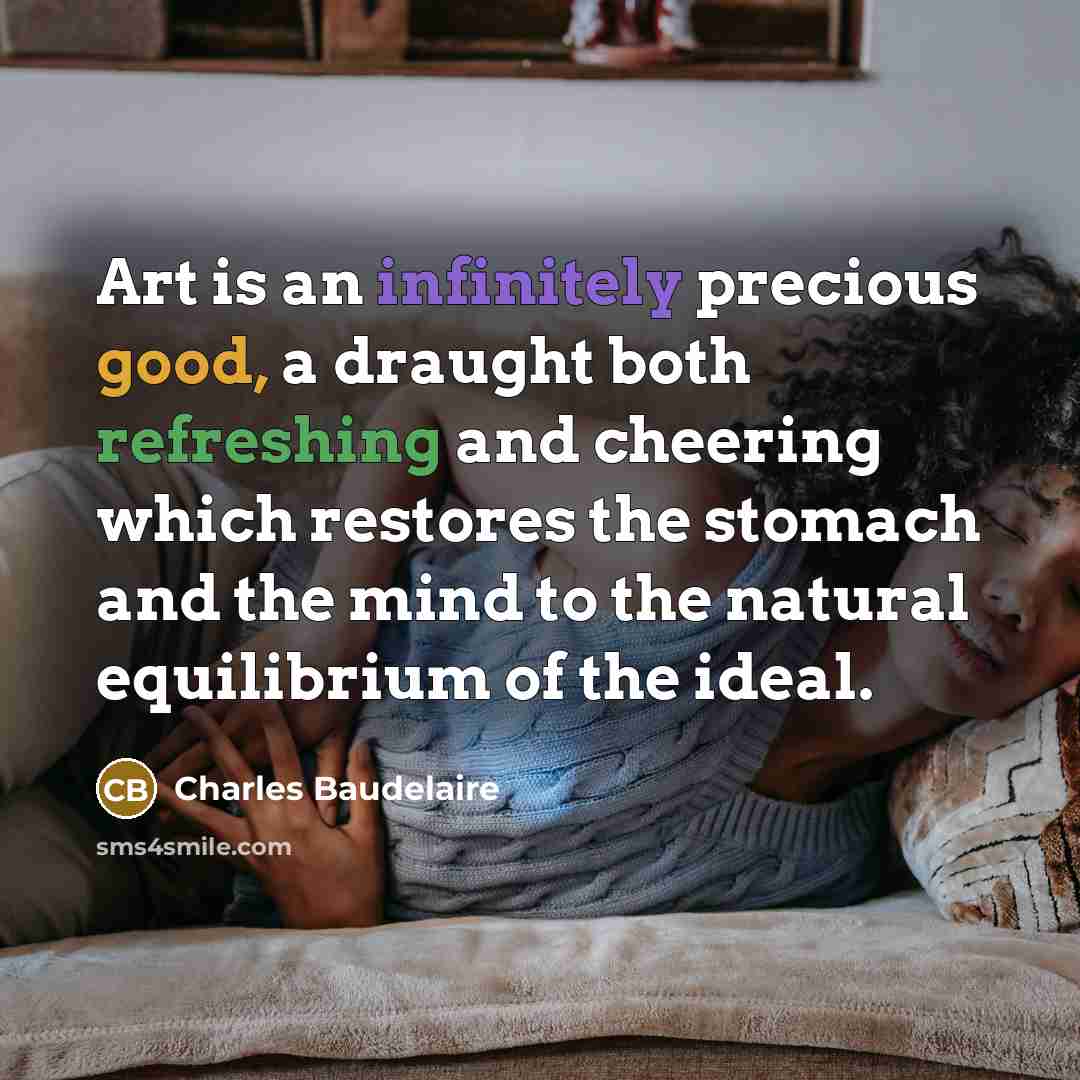 “Art is an infinitely precious good, a draught both refreshing and cheering which restores the stomach and the mind to the natural equilibrium of the ideal.” quote by Charles Baudelaire