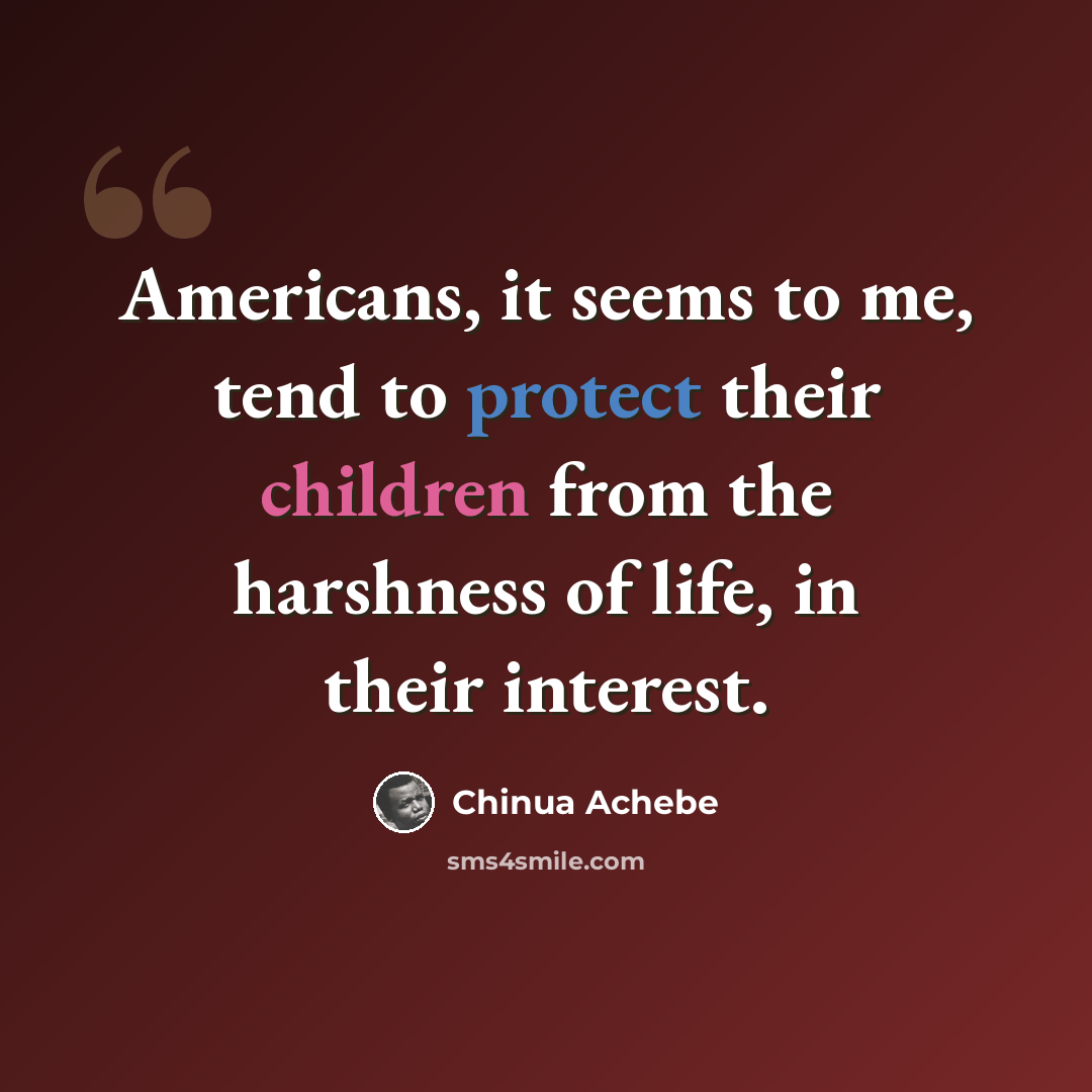 “Americans, it seems to me, tend to protect their children from the harshness of life, in their interest.” quote by Chinua Achebe
