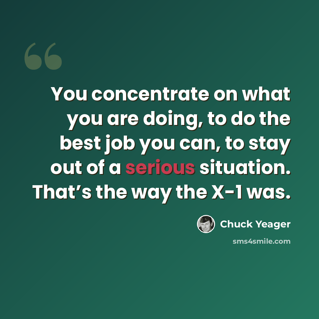“You concentrate on what you are doing, to do the best job you can, to stay out of a serious situation. That’s the way the X-1 was.” quote by Chuck Yeager