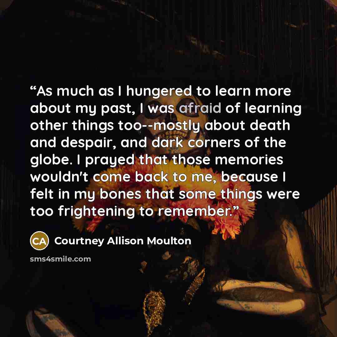 “As much as I hungered to learn more about my past, I was afraid of learning other things too--mostly about death and despair, and dark corners of the globe. I prayed that those memories wouldn't come back to me, because I felt in my bones that some things were too frightening to remember.” quote by Courtney Allison Moulton