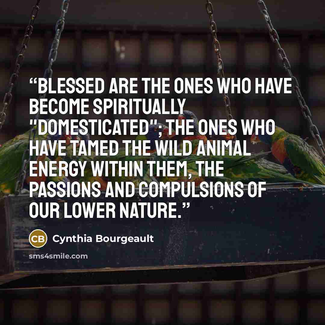 “Blessed are the ones who have become spiritually "domesticated"; the ones who have tamed the wild animal energy within them, the passions and compulsions of our lower nature.” quote by Cynthia Bourgeault