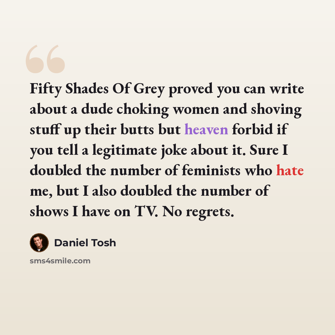 “Fifty Shades Of Grey proved you can write about a dude choking women and shoving stuff up their butts but heaven forbid if you tell a legitimate joke about it. Sure I doubled the number of feminists who hate me, but I also doubled the number of shows I have on TV. No regrets.” quote by Daniel Tosh