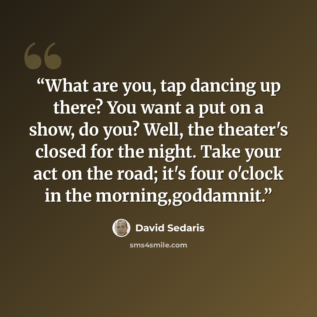 “What are you, tap dancing up there? You want a put on a show, do you? Well, the theater's closed for the night. Take your act on the road; it's four o'clock in the morning,goddamnit.” quote by David Sedaris
