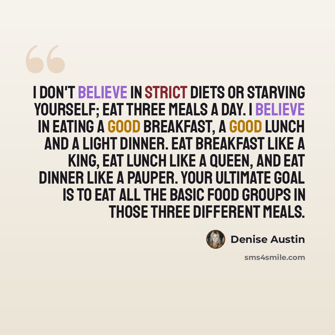 “I don't believe in strict diets or starving yourself; eat three meals a day. I believe in eating a good breakfast, a good lunch and a light dinner. Eat breakfast like a king, eat lunch like a queen, and eat dinner like a pauper. Your ultimate goal is to eat all the basic food groups in those three…” quote by Denise Austin