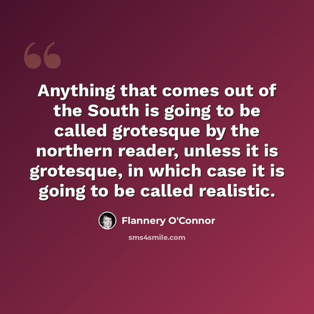 “Anything that comes out of the South is going to be called grotesque by the northern reader, unless it is grotesque, in which case it is going to be called realistic.” quote by Flannery O'Connor