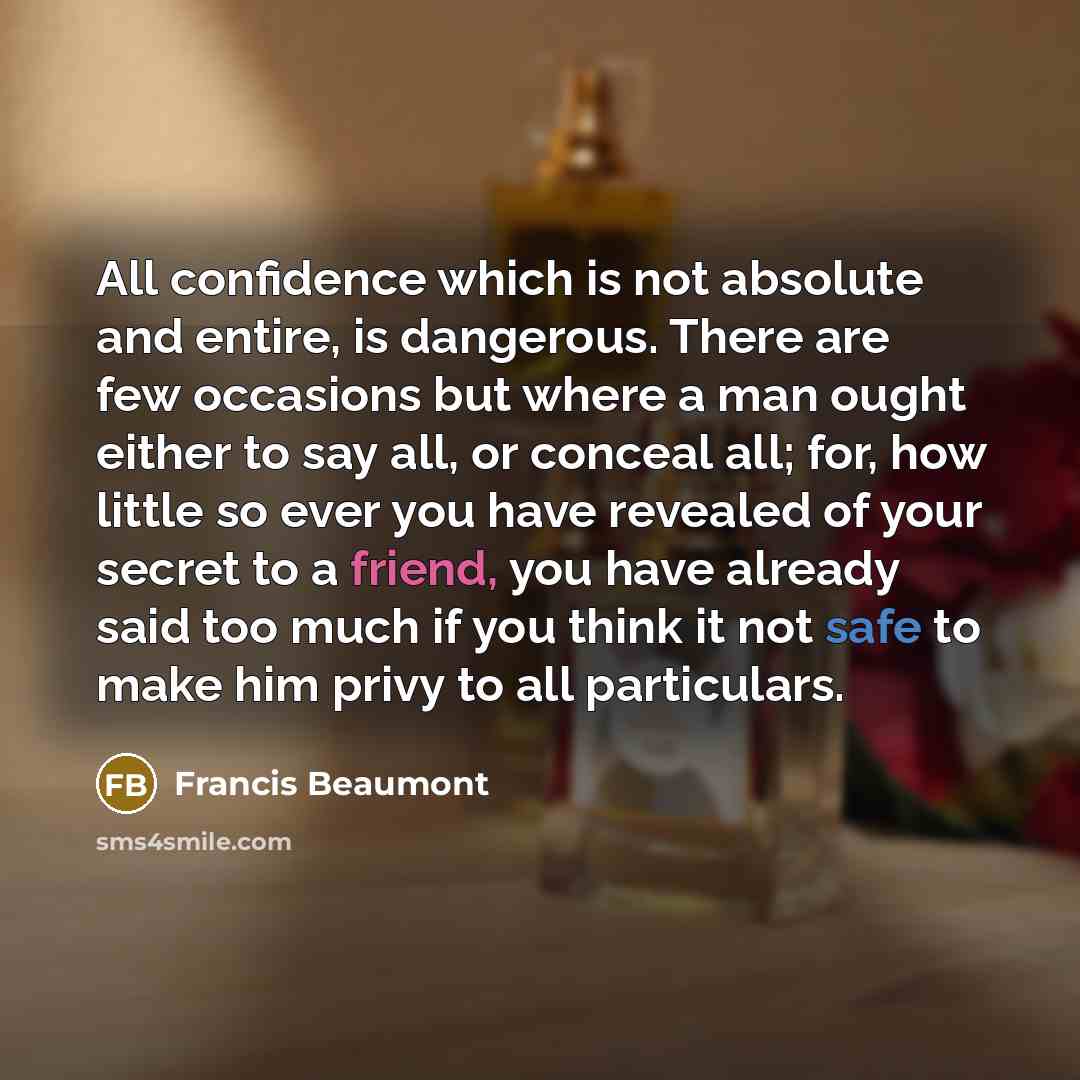 “All confidence which is not absolute and entire, is dangerous. There are few occasions but where a man ought either to say all, or conceal all; for, how little so ever you have revealed of your secret to a friend, you have already said too much if you think it not safe to make him privy to all…” quote by Francis Beaumont