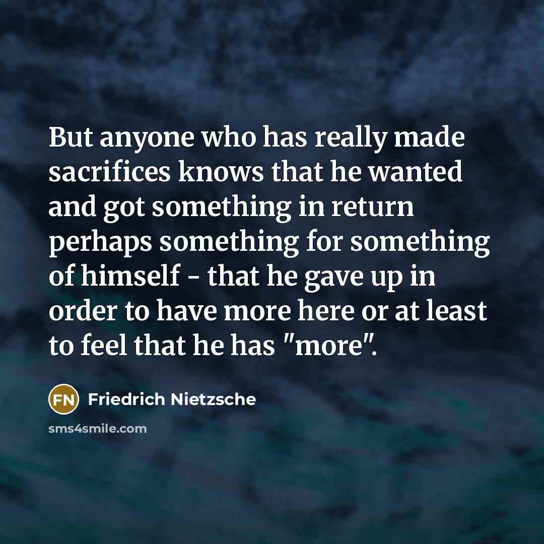 “But anyone who has really made sacrifices knows that he wanted and got something in return perhaps something for something of himself - that he gave up in order to have more here or at least to feel that he has "more".” quote by Friedrich Nietzsche