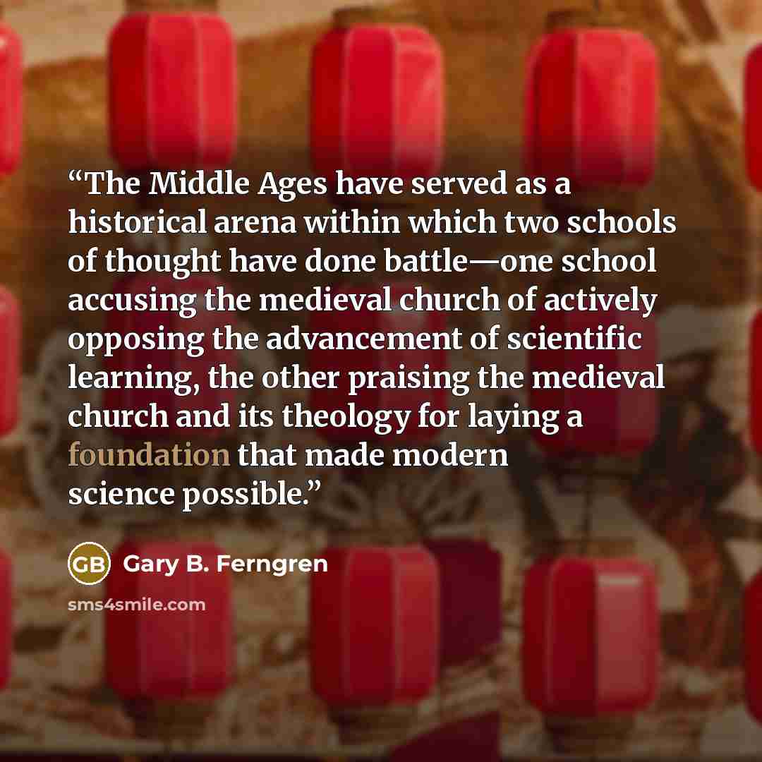 “The Middle Ages have served as a historical arena within which two schools of thought have done battle—one school accusing the medieval church of actively opposing the advancement of scientific learning, the other praising the medieval church and its theology for laying a foundation that made…” quote by Gary B. Ferngren
