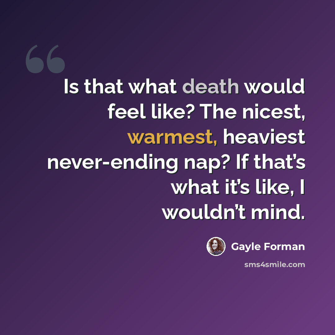 “Is that what death would feel like? The nicest, warmest, heaviest never-ending nap? If that’s what it’s like, I wouldn’t mind.” quote by Gayle Forman