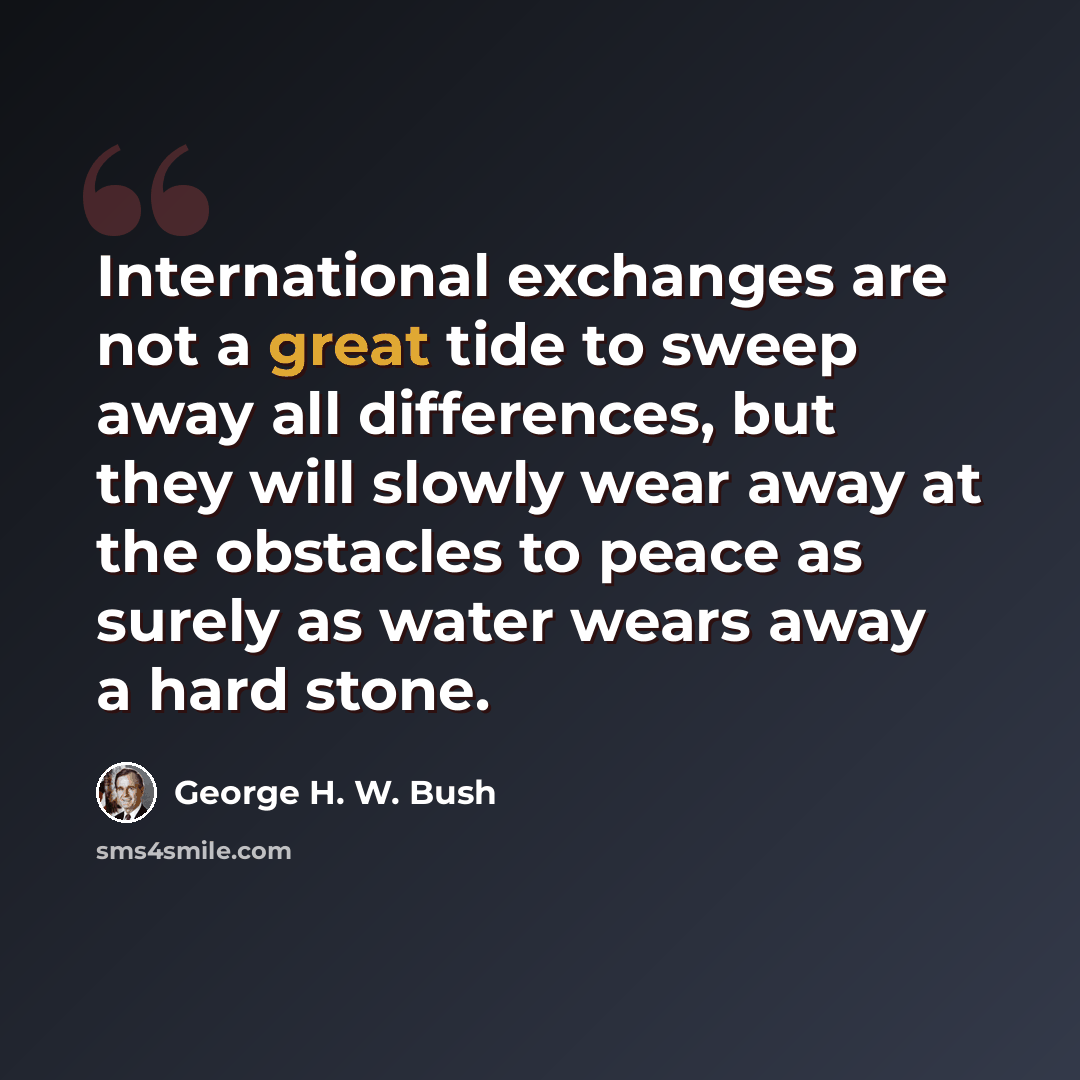 “International exchanges are not a great tide to sweep away all differences, but they will slowly wear away at the obstacles to peace as surely as water wears away a hard stone.” quote by George H. W. Bush
