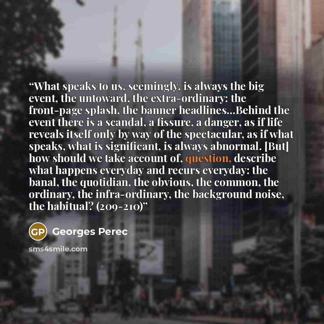 “What speaks to us, seemingly, is always the big event, the untoward, the extra-ordinary: the front-page splash, the banner headlines…Behind the event there is a scandal, a fissure, a danger, as if life reveals itself only by way of the spectacular, as if what speaks, what is significant, is always…” quote by Georges Perec