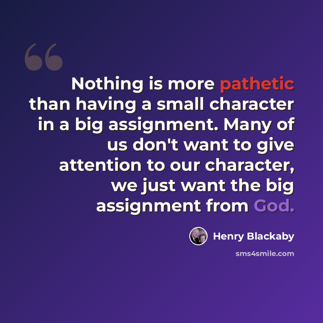 “Nothing is more pathetic than having a small character in a big assignment. Many of us don't want to give attention to our character, we just want the big assignment from God.” quote by Henry Blackaby