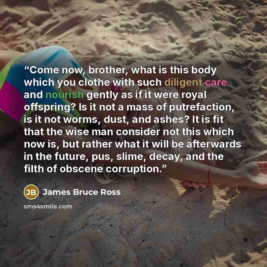 “Come now, brother, what is this body which you clothe with such diligent care and nourish gently as if it were royal offspring? Is it not a mass of putrefaction, is it not worms, dust, and ashes? It is fit that the wise man consider not this which now is, but rather what it will be afterwards in…” quote by James Bruce Ross