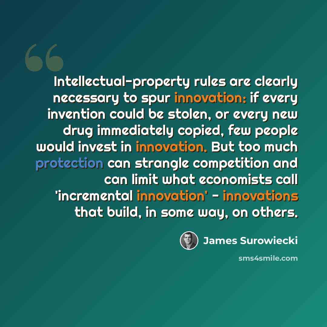 “Intellectual-property rules are clearly necessary to spur innovation: if every invention could be stolen, or every new drug immediately copied, few people would invest in innovation. But too much protection can strangle competition and can limit what economists call 'incremental innovation'…” quote by James Surowiecki