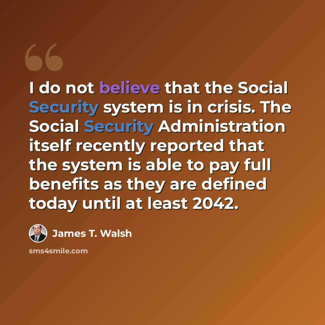 “I do not believe that the Social Security system is in crisis. The Social Security Administration itself recently reported that the system is able to pay full benefits as they are defined today until at least 2042.” quote by James T. Walsh