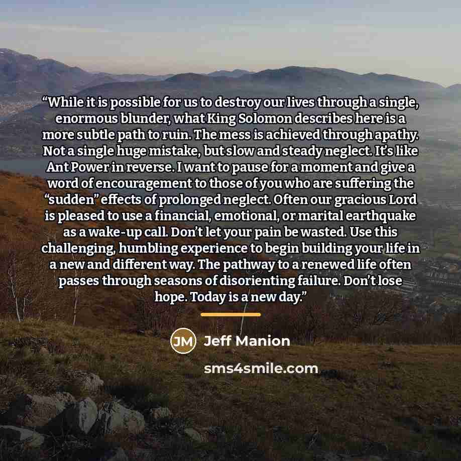 “While it is possible for us to destroy our lives through a single, enormous blunder, what King Solomon describes here is a more subtle path to ruin. The mess is achieved through apathy. Not a single huge mistake, but slow and steady neglect. It’s like Ant Power in reverse. I want to pause for a…” quote by Jeff Manion