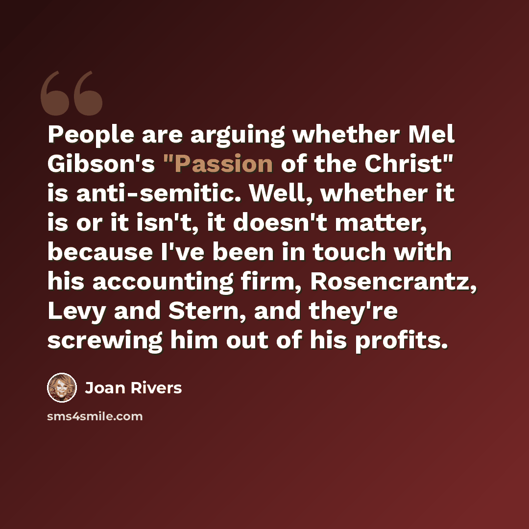 “People are arguing whether Mel Gibson's "Passion of the Christ" is anti-semitic. Well, whether it is or it isn't, it doesn't matter, because I've been in touch with his accounting firm, Rosencrantz, Levy and Stern, and they're screwing him out of his profits.” quote by Joan Rivers