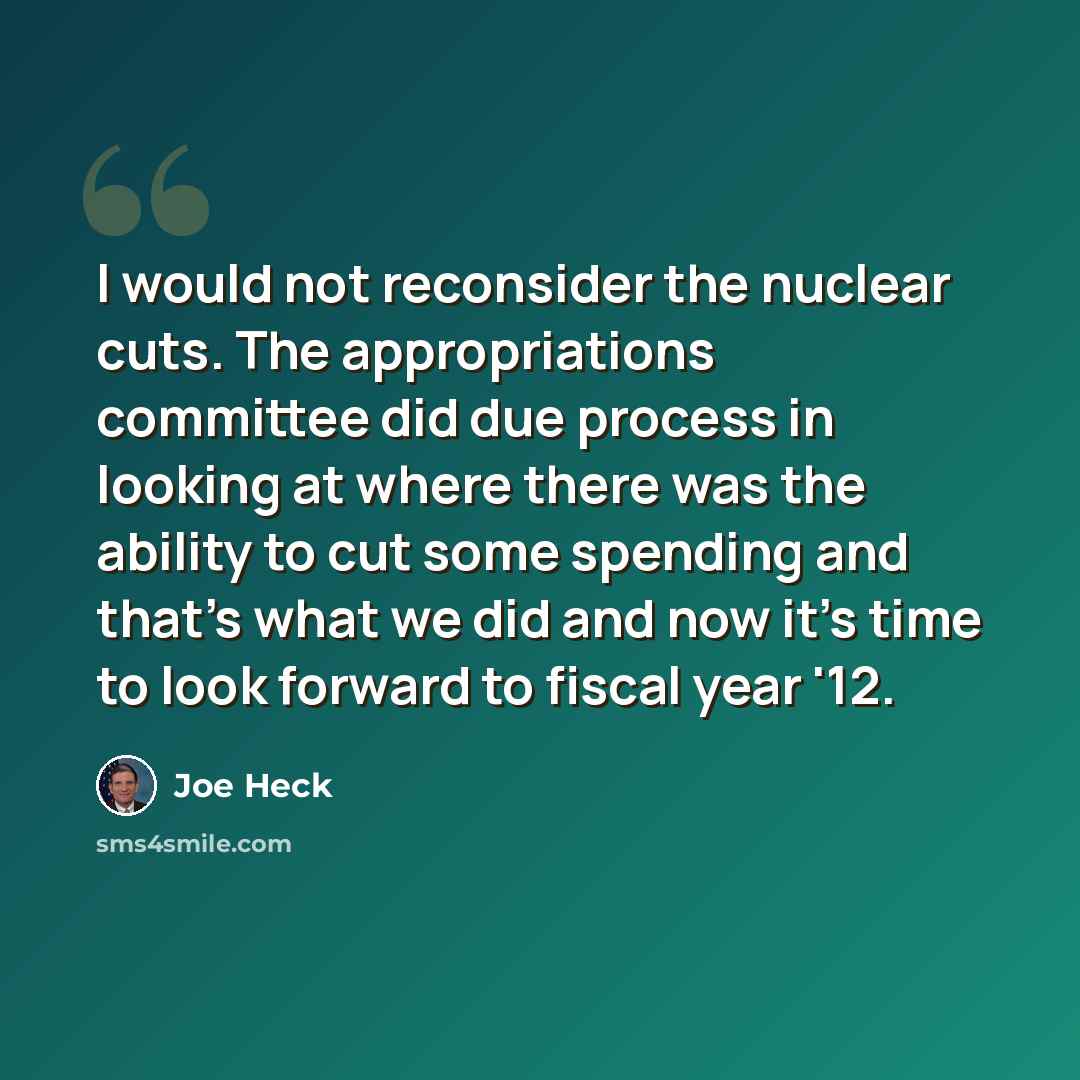 “I would not reconsider the nuclear cuts. The appropriations committee did due process in looking at where there was the ability to cut some spending and that's what we did and now it's time to look forward to fiscal year '12.” quote by Joe Heck