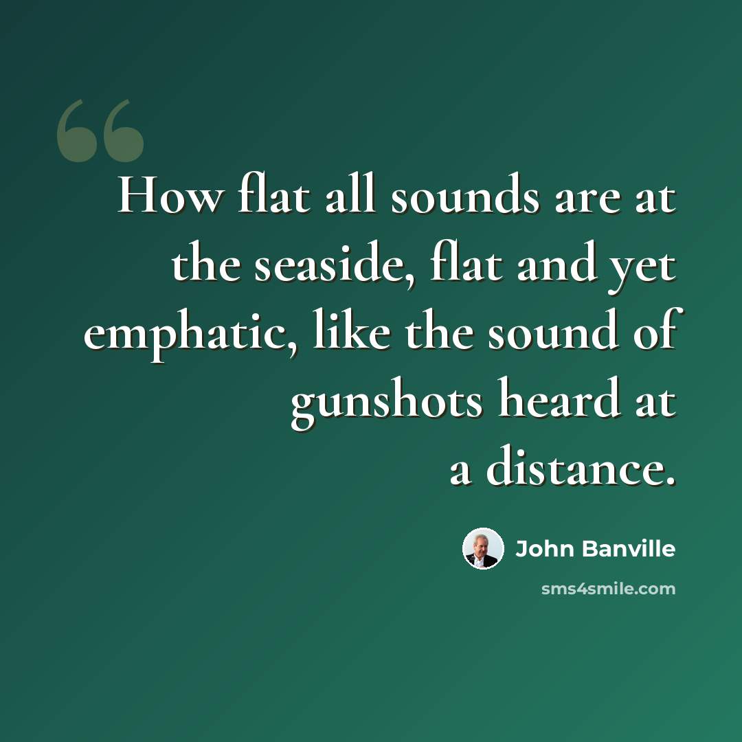 “How flat all sounds are at the seaside, flat and yet emphatic, like the sound of gunshots heard at a distance.” quote by John Banville