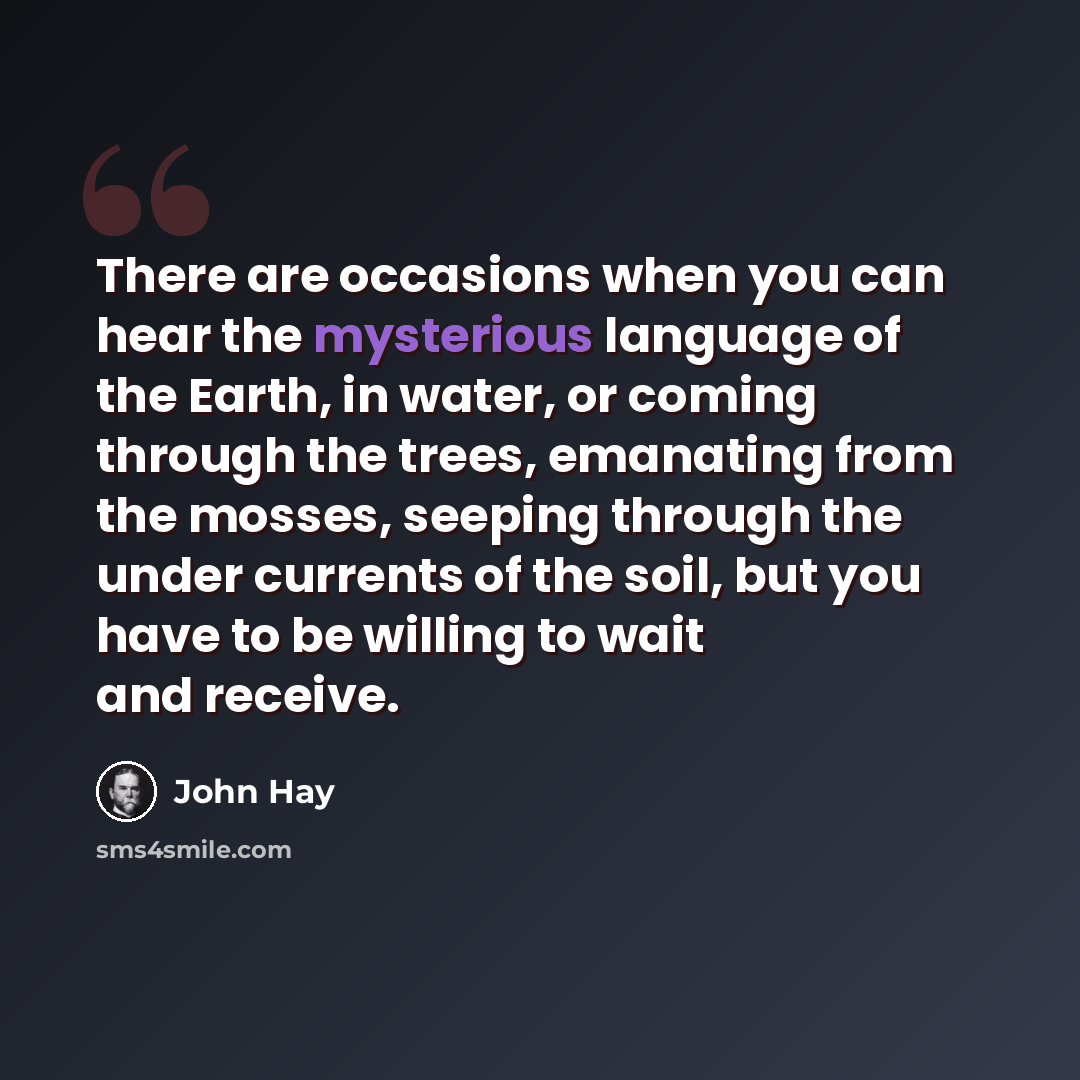 “There are occasions when you can hear the mysterious language of the Earth, in water, or coming through the trees, emanating from the mosses, seeping through the under currents of the soil, but you have to be willing to wait and receive.” quote by John Hay