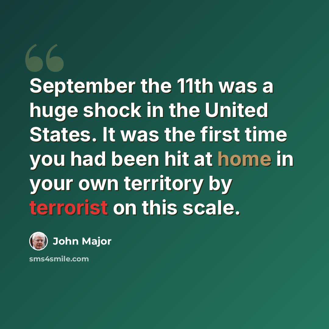 “September the 11th was a huge shock in the United States. It was the first time you had been hit at home in your own territory by terrorist on this scale.” quote by John Major