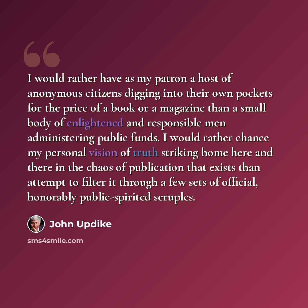 “I would rather have as my patron a host of anonymous citizens digging into their own pockets for the price of a book or a magazine than a small body of enlightened and responsible men administering public funds. I would rather chance my personal vision of truth striking home here and there in the…” quote by John Updike