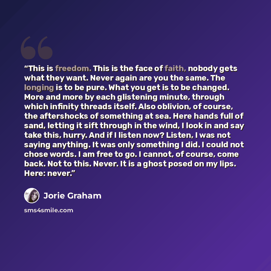 “This is freedom. This is the face of faith, nobody gets what they want. Never again are you the same. The longing is to be pure. What you get is to be changed. More and more by each glistening minute, through which infinity threads itself. Also oblivion, of course, the aftershocks of something at…” quote by Jorie Graham
