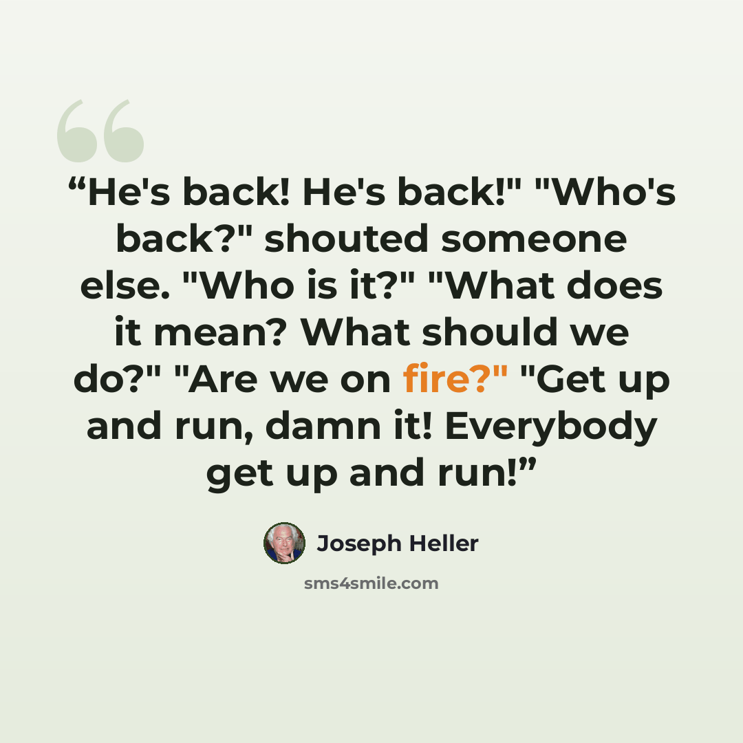 “He's back! He's back!" "Who's back?" shouted someone else. "Who is it?" "What does it mean? What should we do?" "Are we on fire?" "Get up and run, damn it! Everybody get up and run!” quote by Joseph Heller