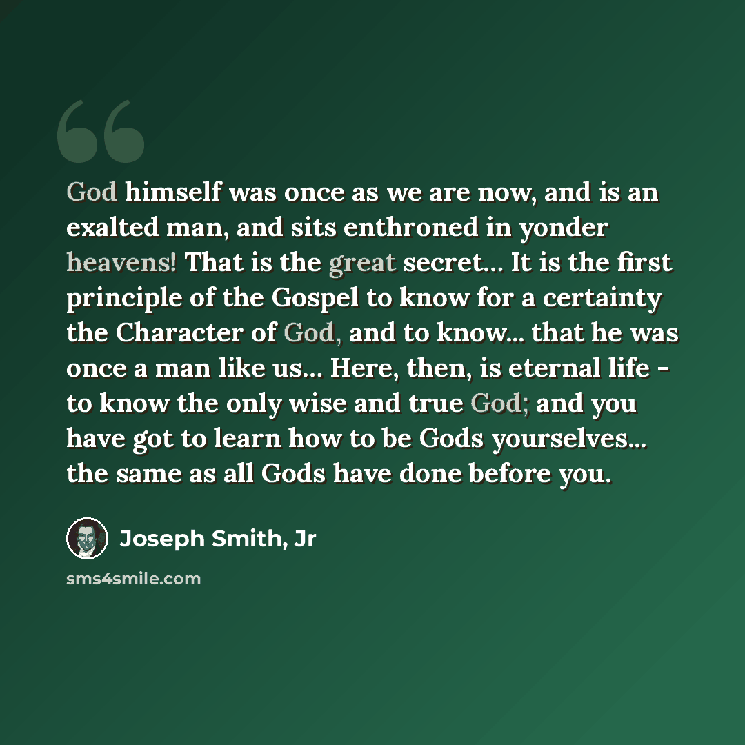 “God himself was once as we are now, and is an exalted man, and sits enthroned in yonder heavens! That is the great secret… It is the first principle of the Gospel to know for a certainty the Character of God, and to know... that he was once a man like us… Here, then, is eternal life - to know the…” quote by Joseph Smith, Jr