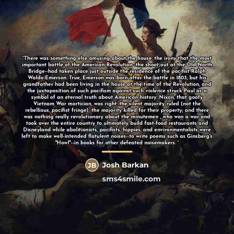 “There was something else amusing about the house: the irony that the most important battle of the American Revolution--the shoot-out at the Old North Bridge--had taken place just outside the residence of the pacifist Ralph Waldo Emerson. True, Emerson was born after the battle in 1803, but his…” quote by Josh Barkan