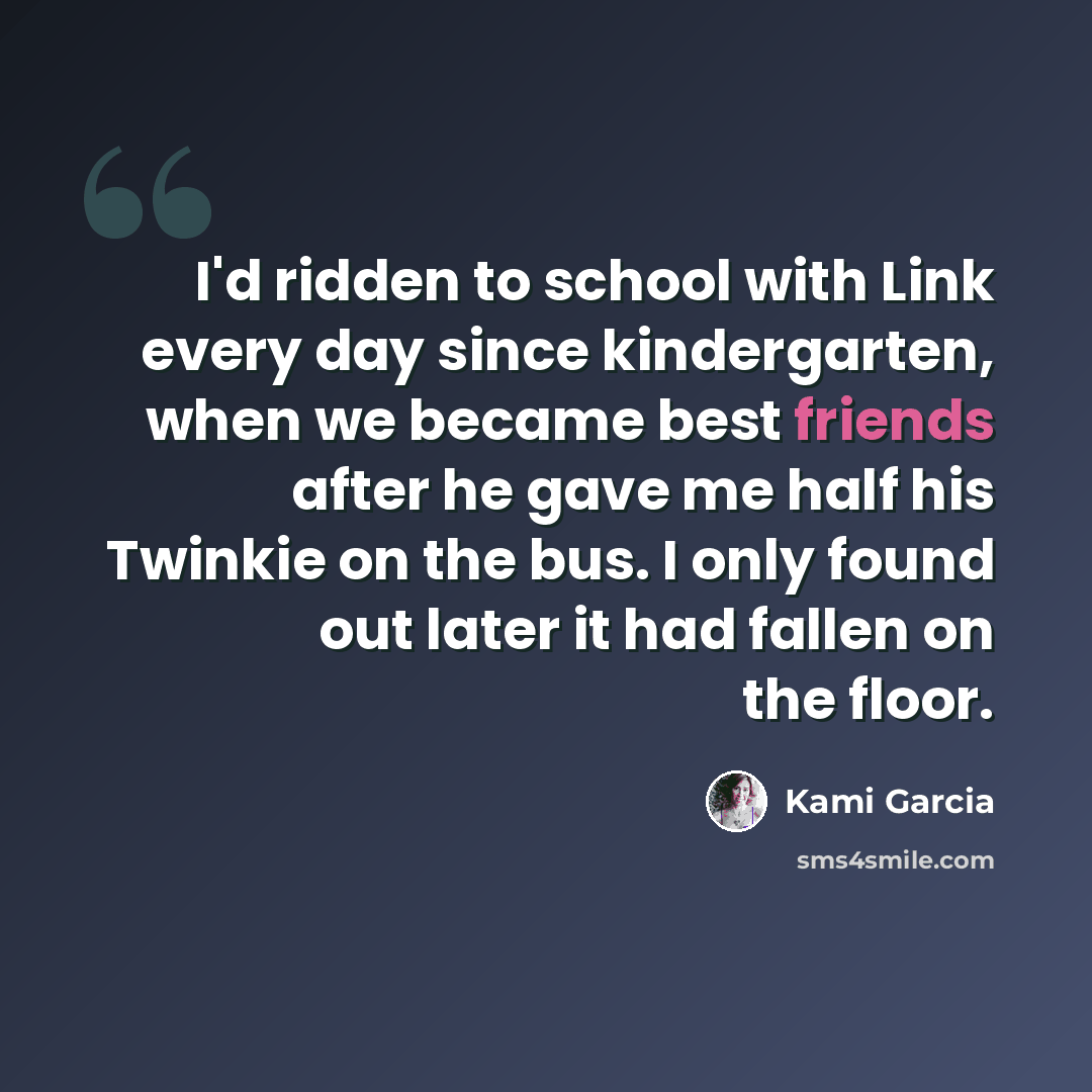“I'd ridden to school with Link every day since kindergarten, when we became best friends after he gave me half his Twinkie on the bus. I only found out later it had fallen on the floor.” quote by Kami Garcia