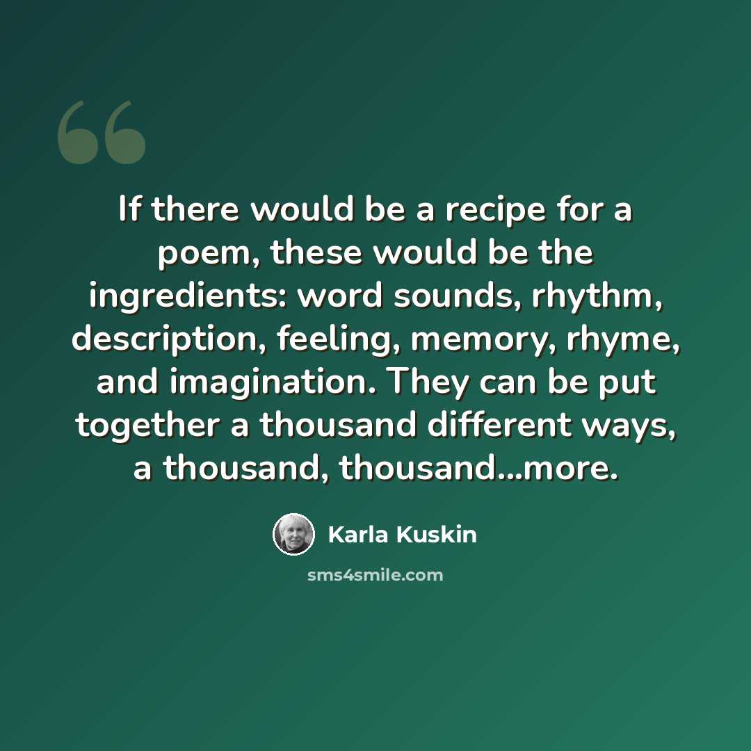 “If there would be a recipe for a poem, these would be the ingredients: word sounds, rhythm, description, feeling, memory, rhyme, and imagination. They can be put together a thousand different ways, a thousand, thousand...more.” quote by Karla Kuskin