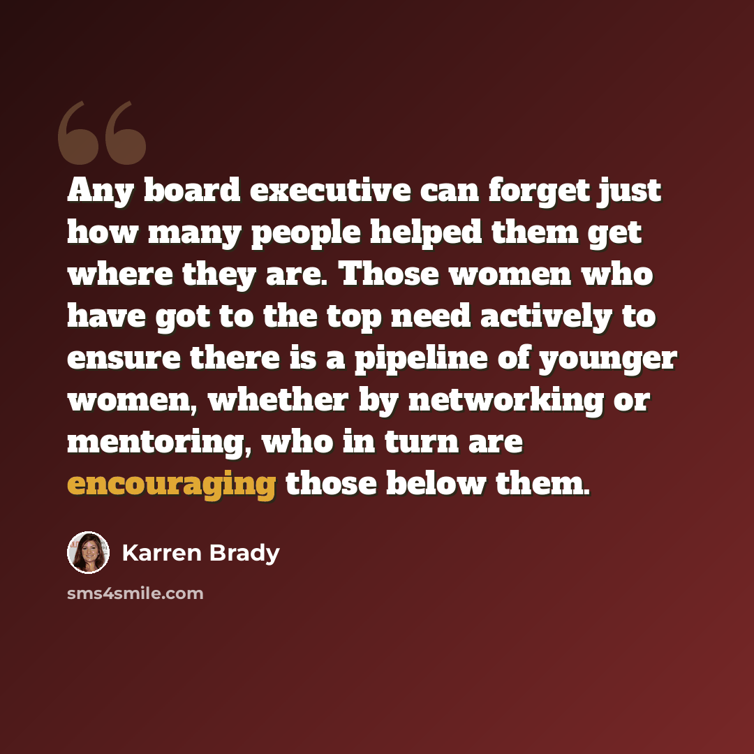 “Any board executive can forget just how many people helped them get where they are. Those women who have got to the top need actively to ensure there is a pipeline of younger women, whether by networking or mentoring, who in turn are encouraging those below them.” quote by Karren Brady