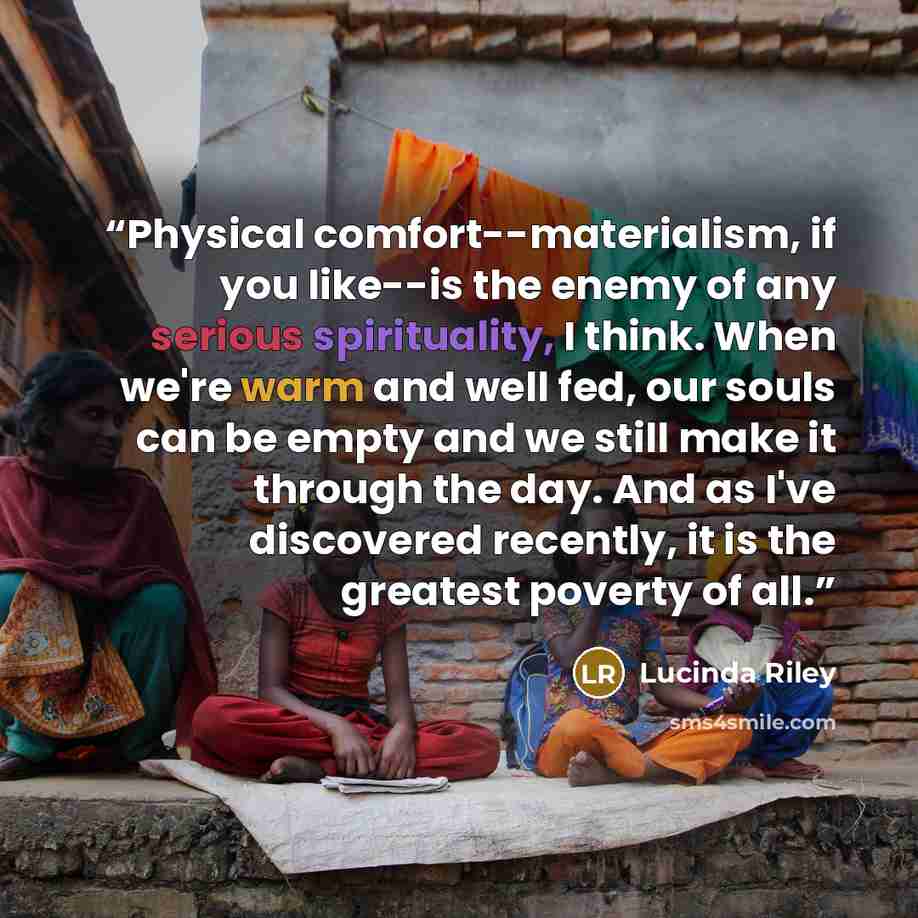 “Physical comfort--materialism, if you like--is the enemy of any serious spirituality, I think. When we're warm and well fed, our souls can be empty and we still make it through the day. And as I've discovered recently, it is the greatest poverty of all.” quote by Lucinda Riley