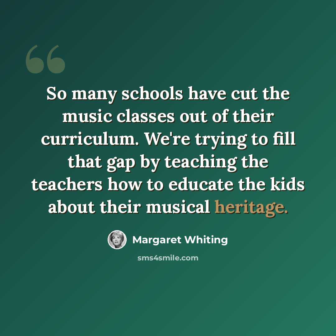 “So many schools have cut the music classes out of their curriculum. We're trying to fill that gap by teaching the teachers how to educate the kids about their musical heritage.” quote by Margaret Whiting