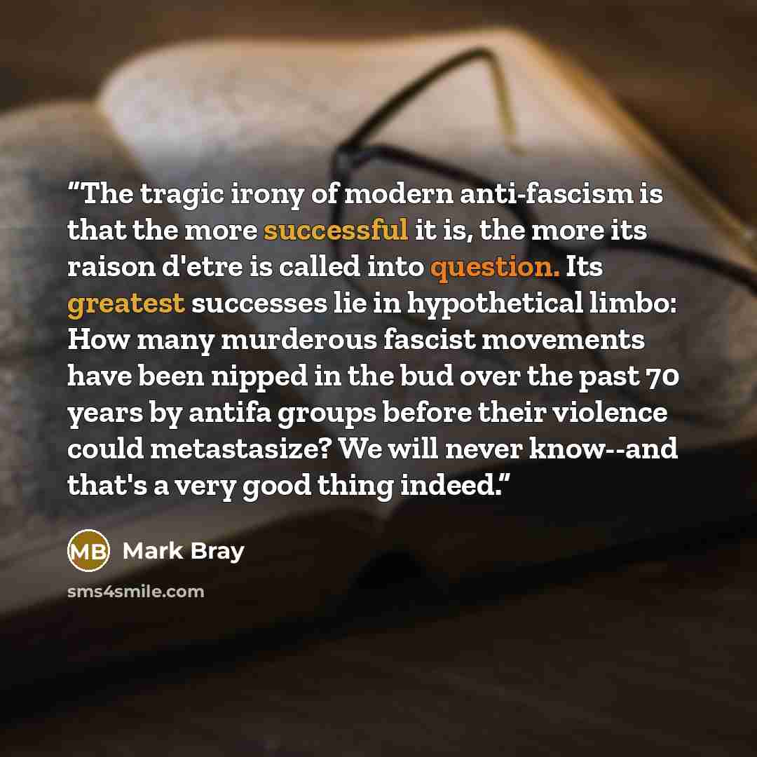 “The tragic irony of modern anti-fascism is that the more successful it is, the more its raison d'etre is called into question. Its greatest successes lie in hypothetical limbo: How many murderous fascist movements have been nipped in the bud over the past 70 years by antifa groups before their…” quote by Mark Bray