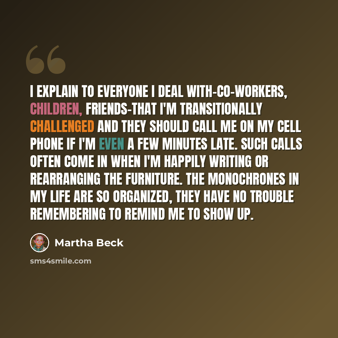 “I explain to everyone I deal with-co-workers, children, friends-that I'm transitionally challenged and they should call me on my cell phone if I'm even a few minutes late. Such calls often come in when I'm happily writing or rearranging the furniture. The monochrones in my life are so organized…” quote by Martha Beck