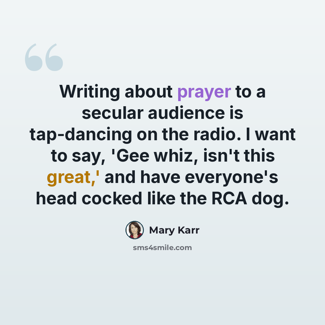 “Writing about prayer to a secular audience is tap-dancing on the radio. I want to say, 'Gee whiz, isn't this great,' and have everyone's head cocked like the RCA dog.” quote by Mary Karr