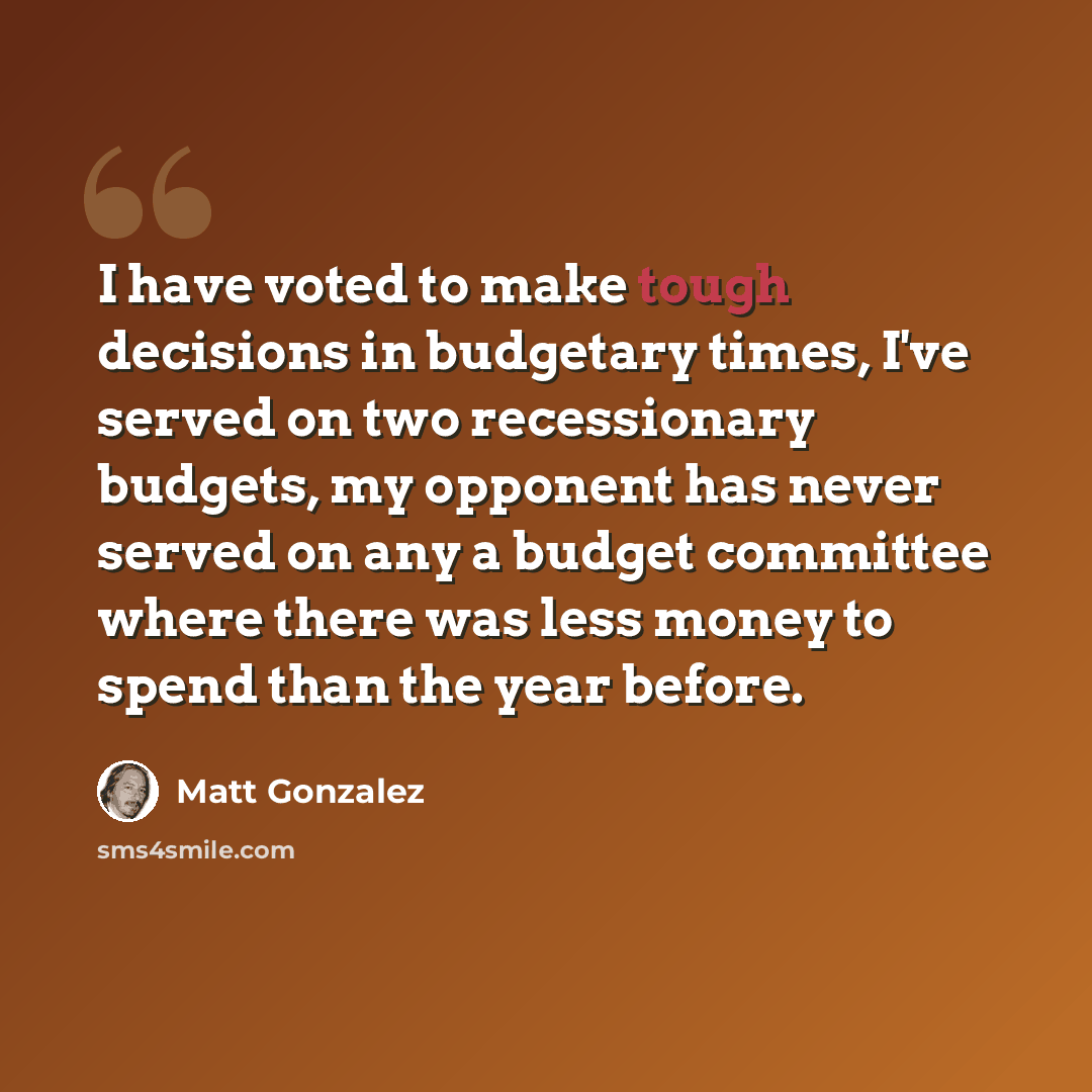 “I have voted to make tough decisions in budgetary times, I've served on two recessionary budgets, my opponent has never served on any a budget committee where there was less money to spend than the year before.” quote by Matt Gonzalez