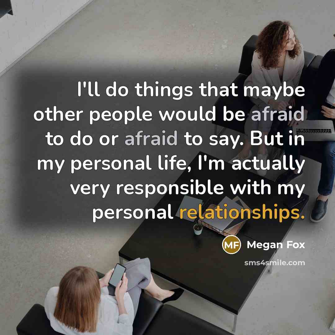 “I'll do things that maybe other people would be afraid to do or afraid to say. But in my personal life, I'm actually very responsible with my personal relationships.” quote by Megan Fox