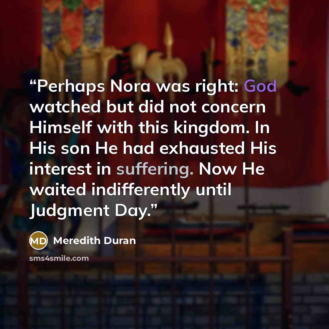 “Perhaps Nora was right: God watched but did not concern Himself with this kingdom. In His son He had exhausted His interest in suffering. Now He waited indifferently until Judgment Day.” quote by Meredith Duran