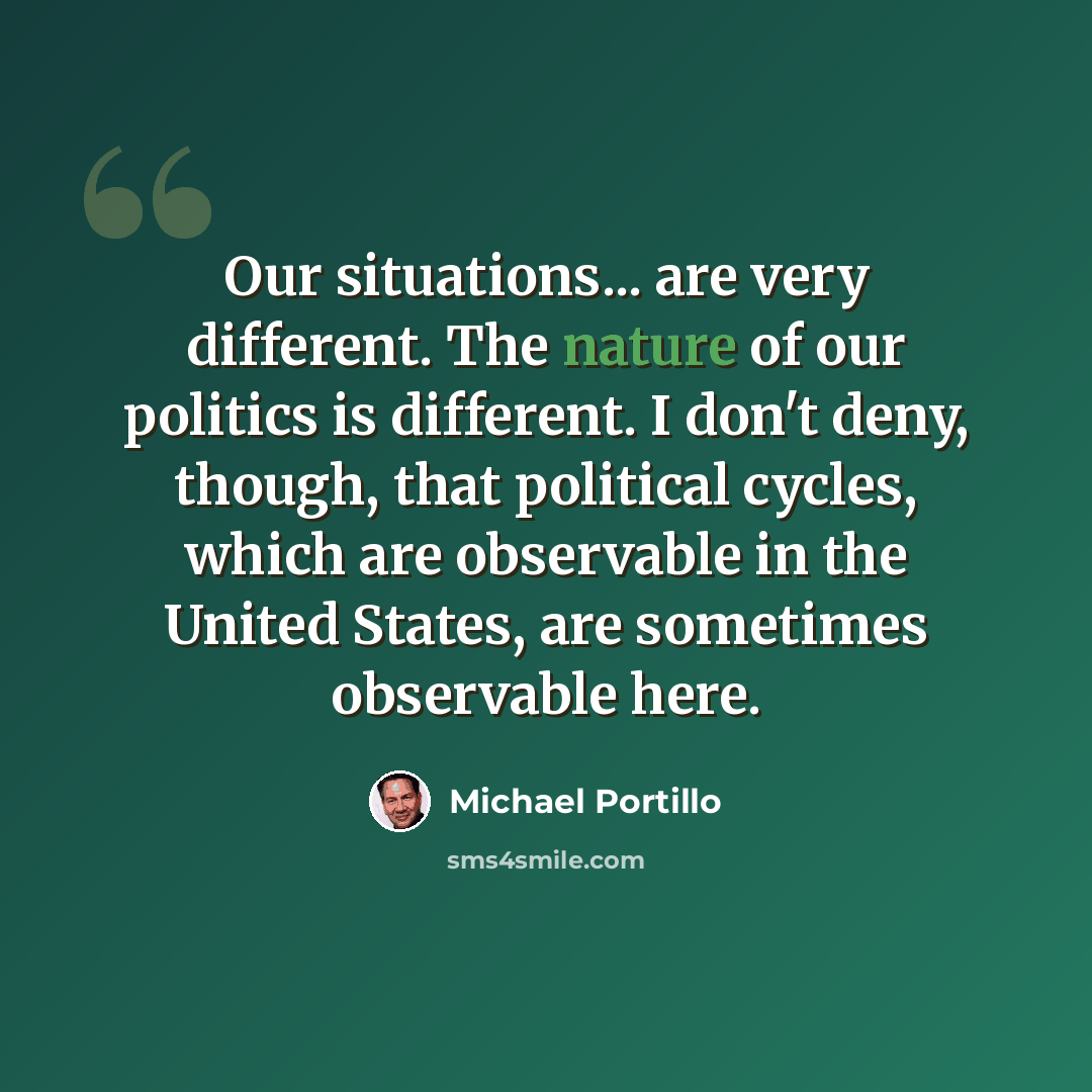 “Our situations... are very different. The nature of our politics is different. I don't deny, though, that political cycles, which are observable in the United States, are sometimes observable here.” quote by Michael Portillo