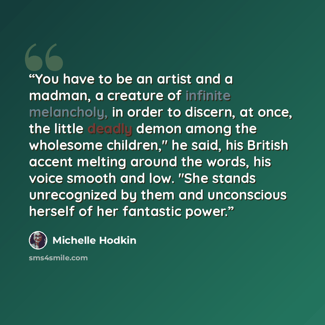 “You have to be an artist and a madman, a creature of infinite melancholy, in order to discern, at once, the little deadly demon among the wholesome children," he said, his British accent melting around the words, his voice smooth and low. "She stands unrecognized by them and unconscious herself of…” quote by Michelle Hodkin